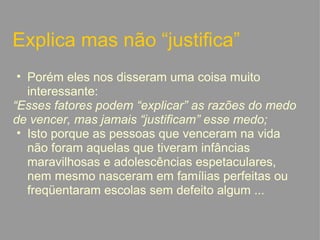Explica mas não “justifica” Porém eles nos disseram uma coisa muito interessante: “ Esses fatores podem “explicar” as razões do medo de vencer, mas jamais “justificam” esse medo; Isto porque as pessoas que venceram na vida não foram aquelas que tiveram infâncias maravilhosas e adolescências espetaculares, nem mesmo nasceram em famílias perfeitas ou freqüentaram escolas sem defeito algum ...   