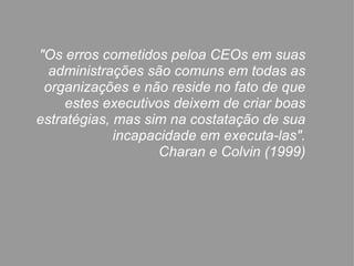 "Os erros cometidos peloa CEOs em suas administrações são comuns em todas as organizações e não reside no fato de que estes executivos deixem de criar boas estratégias, mas sim na costatação de sua incapacidade em executa-las". Charan e Colvin (1999) 