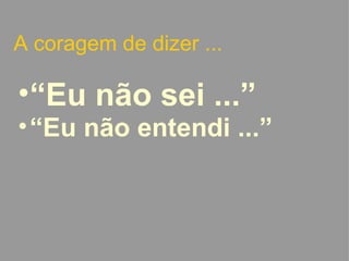 A coragem de dizer ... “ Eu não sei ...” “ Eu não entendi ...”   