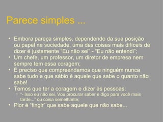 Parece simples ... Embora pareça simples, dependendo da sua posição ou papel na sociedade, uma das coisas mais difíceis de dizer é justamente “Eu não sei” - “Eu não entendi”; Um chefe, um professor, um diretor de empresa nem sempre tem essa coragem; É preciso que compreendamos que ninguém nunca sabe tudo e que sábio é aquele que sabe o quanto não sabe! Temos que ter a coragem e dizer às pessoas: “ - Isso eu não sei. Vou procurar saber e digo para você mais tarde...” ou coisa semelhante; Pior é “fingir” que sabe aquele que não sabe...   