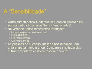 A “Sensibilidade” Outra característica fundamental é que as pessoas de sucesso não são apenas “bem intencionadas”. Na verdade, todos temos boas intenções: Ninguém quer ser um “mau pai” Uma “má mãe” Um “mau patrão” Um “mau amigo” As pessoas de sucesso, além da boa intenção, têm uma empatia muito grande. Colocam-se no lugar das outras e “sentem” como se fossem o “outro”.   