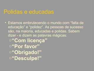 Polidas e educadas Estamos embrutecendo o mundo com “falta de educação” e “polidez”. As pessoas de sucesso são, na maioria, educadas e polidas. Sabem dizer - e dizem as palavras mágicas: “ Com licença” “ Por favor” “ Obrigado!” “ Desculpe!”   