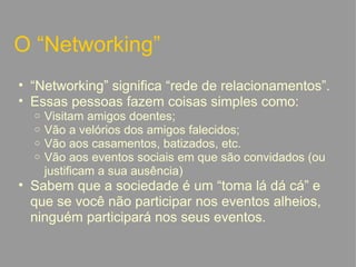 O “Networking” “ Networking” significa “rede de relacionamentos”. Essas pessoas fazem coisas simples como: Visitam amigos doentes; Vão a velórios dos amigos falecidos; Vão aos casamentos, batizados, etc. Vão aos eventos sociais em que são convidados (ou justificam a sua ausência) Sabem que a sociedade é um “toma lá dá cá” e que se você não participar nos eventos alheios, ninguém participará nos seus eventos.   