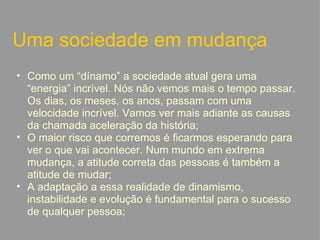 Uma sociedade em mudança Como um “dínamo” a sociedade atual gera uma “energia” incrível. Nós não vemos mais o tempo passar. Os dias, os meses, os anos, passam com uma velocidade incrível. Vamos ver mais adiante as causas da chamada aceleração da história; O maior risco que corremos é ficarmos esperando para ver o que vai acontecer. Num mundo em extrema mudança, a atitude correta das pessoas é também a atitude de mudar; A adaptação a essa realidade de dinamismo, instabilidade e evolução é fundamental para o sucesso de qualquer pessoa;   