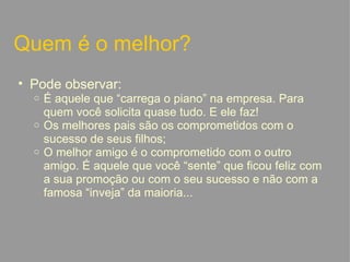 Quem é o melhor? Pode observar: É aquele que “carrega o piano” na empresa. Para quem você solicita quase tudo. E ele faz! Os melhores pais são os comprometidos com o sucesso de seus filhos; O melhor amigo é o comprometido com o outro amigo. É aquele que você “sente” que ficou feliz com a sua promoção ou com o seu sucesso e não com a famosa “inveja” da maioria...   