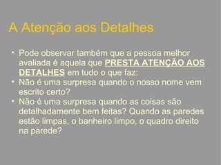 A Atenção aos Detalhes Pode observar também que a pessoa melhor avaliada é aquela que  PRESTA ATENÇÃO AOS DETALHES  em tudo o que faz: Não é uma surpresa quando o nosso nome vem escrito certo? Não é uma surpresa quando as coisas são detalhadamente bem feitas? Quando as paredes estão limpas, o banheiro limpo, o quadro direito na parede?   
