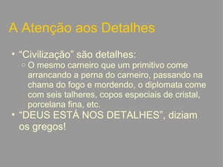 A Atenção aos Detalhes “ Civilização” são detalhes: O mesmo carneiro que um primitivo come arrancando a perna do carneiro, passando na chama do fogo e mordendo, o diplomata come com seis talheres, copos especiais de cristal, porcelana fina, etc.  “ DEUS ESTÁ NOS DETALHES”, diziam os gregos!   