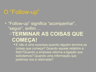 O “Follow-up” “ Follow-up” significa “acompanhar”, “seguir”, enfim ... TERMINAR AS COISAS QUE COMEÇA! E não é uma surpresa quando alguém termina as coisas que começa? Quando aquele relatório é feito?Quando a empresa retorna a ligação que solicitamos? Quando uma informação que pedimos nos é retornada?   