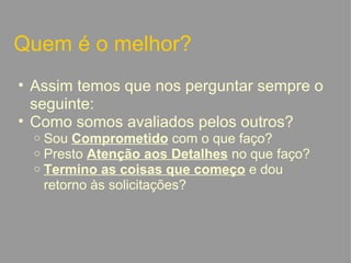 Quem é o melhor? Assim temos que nos perguntar sempre o seguinte:  Como somos avaliados pelos outros? Sou  Comprometido  com o que faço? Presto  Atenção aos Detalhes  no que faço? Termino as coisas que começo  e dou retorno às solicitações?   