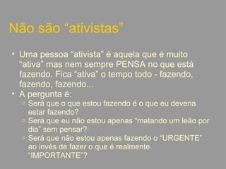 Não são “ativistas” Uma pessoa “ativista” é aquela que é muito “ativa” mas nem sempre PENSA no que está fazendo. Fica “ativa” o tempo todo - fazendo, fazendo, fazendo... A pergunta é: Será que o que estou fazendo é o que eu deveria estar fazendo? Será que eu não estou apenas “matando um leão por dia” sem pensar? Será que não estou apenas fazendo o “URGENTE” ao invés de fazer o que é realmente “IMPORTANTE”?   