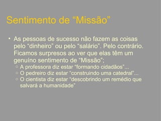 Sentimento de “Missão” As pessoas de sucesso não fazem as coisas pelo “dinheiro” ou pelo “salário”. Pelo contrário. Ficamos surpresos ao ver que elas têm um genuíno sentimento de “Missão”; A professora diz estar “formando cidadãos”... O pedreiro diz estar “construindo uma catedral”... O cientista diz estar “descobrindo um remédio que salvará a humanidade”   