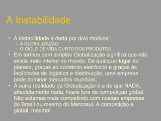 A Instabilidade A instabilidade é dada por dois motivos:  A GLOBALIZAÇÃO O CICLO DE VIDA CURTO DOS PRODUTOS Em termos bem simples Globalização significa que não existe mais interior no mundo. De qualquer lugar do planeta, graças ao comércio eletrônico e graças às facilidades de logística e distribuição, uma empresa pode dominar mercados mundiais; A outra realidade da Globalização é a de que NADA, absolutamente nada, ficará fora da competição global. Não estamos mais competindo com nossas empresas do Brasil ou mesmo do Mercosul. A competição é global, mesmo!   