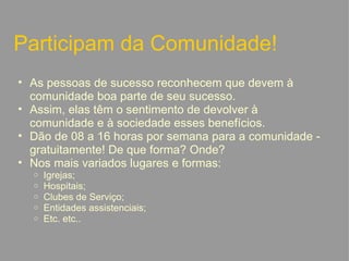 Participam da Comunidade! As pessoas de sucesso reconhecem que devem à comunidade boa parte de seu sucesso. Assim, elas têm o sentimento de devolver à comunidade e à sociedade esses benefícios. Dão de 08 a 16 horas por semana para a comunidade - gratuitamente! De que forma? Onde? Nos mais variados lugares e formas: Igrejas; Hospitais; Clubes de Serviço; Entidades assistenciais;  Etc. etc..   