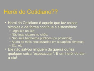 Herói do Cotidiano?? Herói do Cotidiano é aquele que faz coisas simples e de forma contínua e sistemática: Joga lixo no lixo; Não joga cigarro no chão; Não suja banheiros públicos (ou privados); Ajuda os mais necessitados em situações diversas; Etc. etc. Ele não salvou ninguém da guerra ou fez qualquer coisa “espetacular”. É um herói do dia-a-dia!   