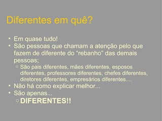 Diferentes em quê? Em quase tudo! São pessoas que chamam a atenção pelo que fazem de diferente do “rebanho” das demais pessoas; São pais diferentes, mães diferentes, esposos diferentes, professores diferentes, chefes diferentes, diretores diferentes, empresários diferentes.... Não há como explicar melhor... São apenas... DIFERENTES!!   