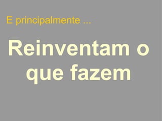 E principalmente ... Reinventam o que fazem   