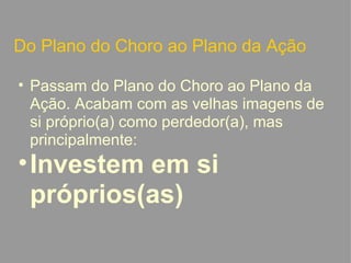 Do Plano do Choro ao Plano da Ação Passam do Plano do Choro ao Plano da Ação. Acabam com as velhas imagens de si próprio(a) como perdedor(a), mas principalmente: Investem em si próprios(as)   