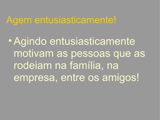 Agem entusiasticamente! Agindo entusiasticamente motivam as pessoas que as rodeiam na família, na empresa, entre os amigos!   