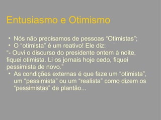 Entusiasmo e Otimismo Nós não precisamos de pessoas “Otimistas”; O “otimista” é um reativo! Ele diz:  “ - Ouvi o discurso do presidente ontem à noite, fiquei otimista. Li os jornais hoje cedo, fiquei pessimista de novo.” As condições externas é que faze um “otimista”, um “pessimista” ou um “realista” como dizem os “pessimistas” de plantão...   