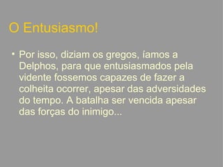 O Entusiasmo! Por isso, diziam os gregos, íamos a Delphos, para que entusiasmados pela vidente fossemos capazes de fazer a colheita ocorrer, apesar das adversidades do tempo. A batalha ser vencida apesar das forças do inimigo...   