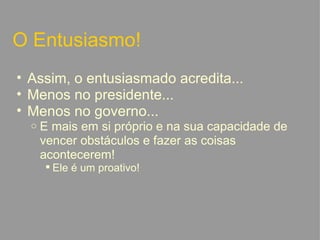 O Entusiasmo! Assim, o entusiasmado acredita... Menos no presidente... Menos no governo... E mais em si próprio e na sua capacidade de vencer obstáculos e fazer as coisas acontecerem! Ele é um proativo!   