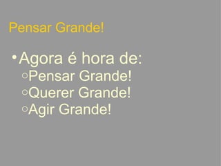 Pensar Grande! Agora é hora de: Pensar Grande! Querer Grande! Agir Grande!   