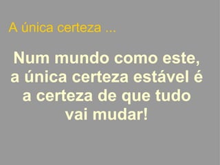 A única certeza ... Num mundo como este, a única certeza estável é a certeza de que tudo vai mudar!   