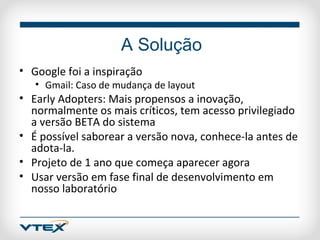 A Solução
• Google foi a inspiração
   • Gmail: Caso de mudança de layout
• Early Adopters: Mais propensos a inovação,
  normalmente os mais críticos, tem acesso privilegiado
  a versão BETA do sistema
• É possível saborear a versão nova, conhece-la antes de
  adota-la.
• Projeto de 1 ano que começa aparecer agora
• Usar versão em fase final de desenvolvimento em
  nosso laboratório
 