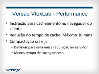 Versão VtexLab - Performance
• Instrução para cacheamento no navegador do
  cliente
• Redução no tempo de cache. Máximo 30 mins
• Compactação css e js
  – Diminuir para uma única requisição ao servidor
  – Menos tempo de carregamento
 