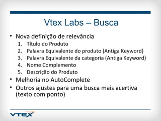 Vtex Labs – Busca
• Nova definição de relevância
  1.   Título do Produto
  2.   Palavra Equivalente do produto (Antiga Keyword)
  3.   Palavra Equivalente da categoria (Antiga Keyword)
  4.   Nome Complemento
  5.   Descrição do Produto
• Melhoria no AutoComplete
• Outros ajustes para uma busca mais acertiva
  (texto com ponto)
 