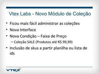 Vtex Labs - Novo Módulo de Coleção
• Ficou mais fácil administrar as coleções
• Nova Interface
• Nova Condição – Faixa de Preço
  – Coleção SALE (Produtos até R$ 99,99)
• Inclusão de skus a partir planilha ou lista de
  ids
 