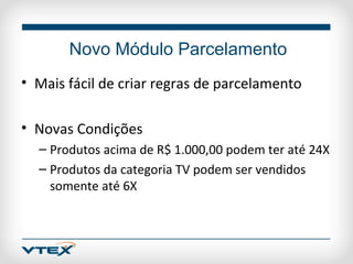 Novo Módulo Parcelamento
• Mais fácil de criar regras de parcelamento

• Novas Condições
  – Produtos acima de R$ 1.000,00 podem ter até 24X
  – Produtos da categoria TV podem ser vendidos
    somente até 6X
 