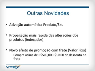 Outras Novidades

• Ativação automática Produto/Sku

• Propagação mais rápida das alterações dos
  produtos (indexador)

• Novo efeito de promoção com frete (Valor Fixo)
  – Compra acima de R$500,00,R$10,00 de desconto no
    frete
 
