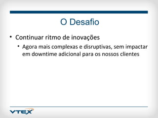 O Desafio
• Continuar ritmo de inovações
  • Agora mais complexas e disruptivas, sem impactar
    em downtime adicional para os nossos clientes
 