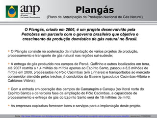 Plangás (Plano de Antecipação da Produção Nacional de Gás Natural) O Plangás, criado em 2006, é um projeto desenvolvido pela Petrobras em parceria com o governo brasileiro que objetiva o crescimento da produção doméstica de gás natural no Brasil. O Plangás consiste na aceleração da implantação de vários projetos de produção, processamento e transporte de gás natural nas regiões sul-sudeste; A entrega de gás produzido nos campos de Peroá, Golfinho e outros localizados em terra, até 2007 restrita a 1,4 milhão de m 3 /dia apenas ao Espírito Santo, passou a 8,5 milhões de m 3 /dia em 2008, processados no Pólo Cacimbas (em Linhares) e transportados ao mercado consumidor atendido pelos trechos já concluídos do Gasene (gasodutos Cacimbas-Vitória e Cabiúnas-Vitória); Com a entrada em operação dos campos de Camarupim e Canapu (no litoral norte do Espírito Santo) e da terceira fase da ampliação do Pólo Cacimbas, a capacidade de processamento e entrega de gás do Espírito Santo será de 18 milhões de m 3 /d; As empresas capixabas fornecem bens e serviços para a implantação deste projeto. Fonte:  http://www.200maiores.com.br/artigos/energia-e-infra-estrutura/79-petrobras-no-espirito-santo-plangas-e-os-novos-desafios , acesso em 07/08/2009 