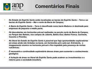 Comentários Finais No Estado do Espírito Santo estão localizadas as bacias do Espírito Santo – Terra e as bacias do Espírito Santo – Mar e norte da Bacia de Campos; A Bacia do Espírito Santo – Terra é classificada como bacia Madura e é destinada para empresas de pequeno e médio porte; Há descobertas em horizontes pré-sal realizadas na porção norte da Bacia de Campos, no Parque das Baleias, nos campos de Jubarte, Baleia Azul, Baleia Franca, Cachaote, Caxaréu e Pirambu; No litoral do Estado do Espírito Santo é possível que haja oportunidades exploratórias em áreas ainda não licitadas na bacia, em horizontes pré e pós-sal. Entretanto,  o imageamento sísmico no horizonte pré-sal o fica impedido pela presença de rochas vulcânicas; É necessária a continuidade exploratória dessas áreas para aumentar o conhecimento geológico; A licitação de áreas no litoral do Espírito Santo pode acelerar os investimentos e o retorno para a sociedade brasileira. 