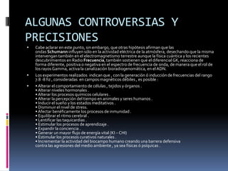 ALGUNAS CONTROVERSIAS Y PRECISIONESEn algunos sitios de internet y libros,3 4 5 realizan afirmaciones pseudocientíficas, asociando dichas ondas con las ondas alpha, y adjudicándoles un papel en los procesos biológicos.Entre los errores de estas publicaciones se encuentran los siguientes:Adjudican a las ondas Schumann una frecuencia exacta e invariable de 7.8 Hz,3 4 cuando ésta es aproximada y variable.6 1 Incluso ni siquiera están presentes constantemente.1Adjudican a las ondas alpha una frecuencia exacta e invariable, también de 7.8 Hz,3 4 , cuando varían entre 8 y 12 Hz.7 Ni siquiera son frecuentes en niños,8 , lo que descartaría que sean imprescindibles.Considera que las ondas alfa son una sincronizadoras,3 4 cuando en realidad se considera que son producto de la sincronización de las neuronas.9 Es decir, que esas publicaciones pseudocientíficas invierten causa con efecto.No poseen citas ni referencias a artículos científicos con revisión por pares, ni a ensayos concluyentes.No poseen ninguna explicación del supuesto mecanismo, ni ensayos falsadles que lo demuestren, sino que recurren a la falacia lógica cum hoc ergo portero hoc.