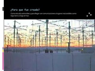 ¿Para que fue creado?Como escudo antimisiles y para llegar con comunicaciones a lugares inaccesibles como bajo tierra o bajo el mar.