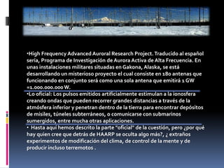 High Frequency Advanced Auroral Research Project. Traducido al español sería, Programa de Investigación de Aurora Activa de Alta Frecuencia. En unas instalaciones militares situadas en Gakona, Alaska, se está desarrollando un misterioso proyecto el cual consiste en 180 antenas que funcionando en conjunto será como una sola antena que emitirá 1 GW =1.000.000.000 W.