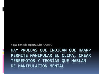   Hasta aquí hemos descrito la parte "oficial" de la cuestión, pero ¿por qué hay quien cree que detrás de HAARP se oculta algo más?, ¿ extraños experimentos de modificación del clima, de control de la mente y de producir incluso terremotos .HAARP es como un calentador de agua pero en la atmósfera y eso puede tener consecuencias insospechadas.Sus defensores aducen un sinfín de ventajas de carácter científico, geofísico y militar, pero sus detractores están convencidos de que podrían tener consecuencias catastróficas para nuestro planeta.El científico Nick Begich junto a la periodista Jeanne Manning realizaron una profunda investigación sobre le tema fruto del cual vio la luz el libro "Angels don’t play this harp" (Los ángeles no tocan esta arpa),en el que ambos autores plantean inquietantes hipótesis, una de ellas es que de ponerse en marcha dicho proyecto podría tener peores consecuencias que las pruebas nucleares, el problema es que ya se puso en marcha.