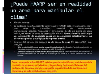 ¿Puede HAARP ser en realidad un arma para manipular el clima?Absolutamente:El propio creador del calentador ionosférico del proyecto HAARP, Bernard Eastlund, asegura que su invento podría, también, controlar el clima. Una afirmación que ha llevado a Begich a concluir que si el HAARP operase al cien por cien podría crear anomalías climatológicas sobre ambos hemisferios terrestres, siguiendo la teoría de la resonancia tan empleada por el genial Nikola Tesla en sus inventos. Un cambio climatológico en un hemisferio desencadenaría otro cambio en el otro hemisferio. Una posibilidad que no se debe descartar, sobre todo a tenor de las opiniones de científicos de le Universidad de Stanford, que aseguran que el clima mundial podría ser controlado mediante la transmisión de señales de radio relativamente pequeñas. 