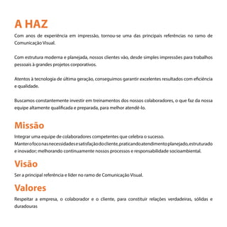 A HAZ
Com anos de experiência em impressão, tornou-se uma das principais referências no ramo de
Comunicação Visual.
Com estrutura moderna e planejada, nossos clientes vão, desde simples impressões para trabalhos
pessoais à grandes projetos corporativos.
Atentos à tecnologia de última geração, conseguimos garantir excelentes resultados com eficiência
e qualidade.
Buscamos constantemente investir em treinamentos dos nossos colaboradores, o que faz da nossa
equipe altamente qualificada e preparada, para melhor atendê-lo.
Missão
Visão
Valores
Integrar uma equipe de colaboradores competentes que celebra o sucesso.
Manterofoconasnecessidadesesatisfaçãodocliente,praticandoatendimentoplanejado,estruturado
e inovador; melhorando continuamente nossos processos e responsabilidade socioambiental.
Ser a principal referência e líder no ramo de Comunicação Visual.
Respeitar a empresa, o colaborador e o cliente, para constituir relações verdadeiras, sólidas e
duradouras
 