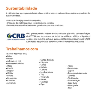 Trabalhamos com
Sustentabilidade
A HAZ, atenta a sua responsabilidade e boas práticas sobre o meio ambiente, adota os princípios de
sustentabilidade.
- Utilização de equipamentos adequados;
- Utilização de matérias-primas ecologicamente corretos;
- Destinação adequada aos resíduos gerados do processo produtivo.
Uma grande parceira nossa é a BERG Resíduos que conta com certificação
da CETESB para recebimeno de todos os resíduos - sólidos e líquidos -
gerados pela indústria gráfica, o que possibilita utilizarmos um único CADRI
(Certificado de Aprovação e Destinação Final de Resíduos Industriais.
• Banner (tecido ou lona)
• Faixa
• Poster
• Adesivo em vinil
• Recorte em adesivo
• Placa
• Crachá
• Display
• Móbile
• Rótulo
• Cenografia
• Camiseta
• Almofada
• Cartão de Visita
• Etiqueta
• Cartaz
• Folheto
• Convite
• Lembrancinha
• Tag
• Timbrado
• Folder
• Catálogo
• Flyer
• Postal
• Receituário
• Cupom
• Tema para Aniversário
• Carimbo
• Plastificação
• Encadernação
• Capa Dura
• Monografia
• Tese
 