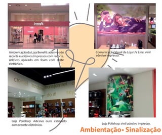 Ambientação da Loja Bene t: adesivos de
recorte e adesivos impressos com recorte.
Adesivo aplicado em foam com corte
eletrônico.
Comunicação Visual da Loja UV Line: vinil
adesivo impresso.
Loja Polishop: Adesivo ouro escovado
com recorte eletrônico. Loja Polishop: vinil adesivo impresso.
Ambientação• Sinalização
 