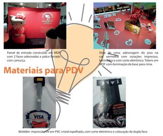 Painel de entrada construído em MDF
com 2 faces adesivadas e palco forrado
com camurça.
Vista de cima: adesivagem do piso na
cor vermelha com corações impressos,
laminados e com corte eletrônico. Totens em
MDF com iluminação da base para cima.
Materiais para PDV
Wobbler: impressão UV em PVC cristal espelhado, com corte eletrônico e colocação de dupla face.
 