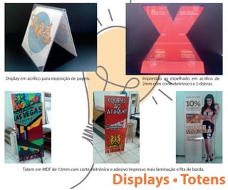 Display em acrílico para exposição de papéis. Impressão uv espelhado em acrílico de
2mm com corte eletrônico e 2 dobras.
Totem em MDF de 12mm com corte eletrônico e adesivo impresso mais laminação e ta de borda.
Displays • Totens
 