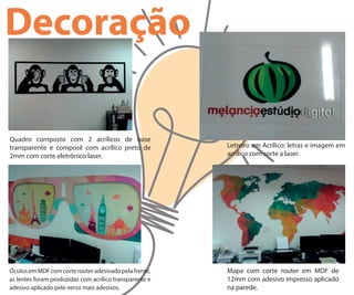 Decoração
Quadro composto com 2 acrílicos de base
transparente e composê com acrílico preto de
2mm com corte eletrônico laser.
Letreiro em Acrílico: letras e imagem em
acrílico com corte a laser.
ÓculosemMDFcomcorterouteradesivadopelafrente,
as lentes foram produzidas com acrílico transparente e
adesivo aplicado pelo verso mais adesivos.
Mapa com corte router em MDF de
12mm com adesivo impresso aplicado
na parede.
 