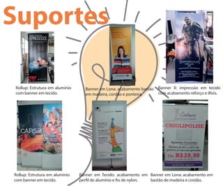 Suportes
Rollup: Estrutura em alumínio
com banner em tecido.
Rollup: Estrutura em alumínio
com banner em tecido.
Banner em Lona: acabamento bastão
em madeira, cordão e ponteira.
Banner X: impressão em tecido
com acabamento reforço e ilhós.
Banner em Tecido: acabamento em
per l de alumínio e o de nylon.
Banner em Lona: acabamento em
bastão de madeira e cordão.
 