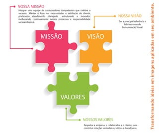MISSÃO VISÃO
VALORES
NOSSA MISSÃO
Integrar uma equipe de colaboradores competentes que celebra o
sucesso. Manter o foco nas necessidades e satisfação do cliente,
praticando atendimento planejado, estruturado e inovador;
melhorando continuamente nossos processos e responsabilidade
socioambiental.
NOSSA VISÃO
Ser a principal referência e
líder no ramo de
Comunicação Visual.
NOSSOS VALORES
Respeitar a empresa, o colaborador e o cliente, para
constituir relações verdadeiras, sólidas e duradouras.
Transformandoideiasemimagensaplicadasemseuambiente.
 