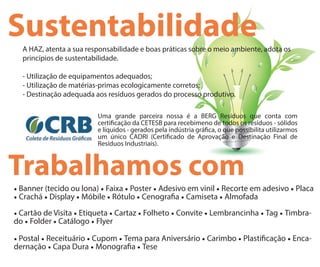 SustentabilidadeA HAZ, atenta a sua responsabilidade e boas práticas sobre o meio ambiente, adota os
princípios de sustentabilidade.
- Utilização de equipamentos adequados;
- Utilização de matérias-primas ecologicamente corretos;
- Destinação adequada aos resíduos gerados do processo produtivo.
Uma grande parceira nossa é a BERG Resíduos que conta com
certi cação da CETESB para recebimeno de todos os resíduos - sólidos
e líquidos - gerados pela indústria grá ca, o que possibilita utilizarmos
um único CADRI (Certi cado de Aprovação e Destinação Final de
Resíduos Industriais).
Trabalhamos com
• Banner (tecido ou lona) • Faixa • Poster • Adesivo em vinil • Recorte em adesivo • Placa
• Crachá • Display • Móbile • Rótulo • Cenogra a • Camiseta • Almofada
• Cartão de Visita • Etiqueta • Cartaz • Folheto • Convite • Lembrancinha • Tag • Timbra-
do • Folder • Catálogo • Flyer
• Postal • Receituário • Cupom • Tema para Aniversário • Carimbo • Plasti cação • Enca-
dernação • Capa Dura • Monogra a • Tese
 